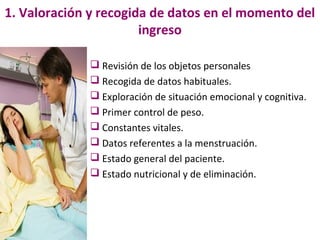 1. Valoración y recogida de datos en el momento del
                       ingreso

               Revisión de los objetos personales
               Recogida de datos habituales.
               Exploración de situación emocional y cognitiva.
               Primer control de peso.
               Constantes vitales.
               Datos referentes a la menstruación.
               Estado general del paciente.
               Estado nutricional y de eliminación.
 