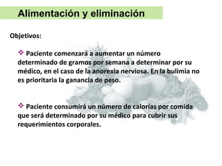 Alimentación y eliminación

Objetivos:

   Paciente comenzará a aumentar un número
  determinado de gramos por semana a determinar por su
  médico, en el caso de la anorexia nerviosa. En la bulimia no
  es prioritaria la ganancia de peso.


   Paciente consumirá un número de calorías por comida
  que será determinado por su médico para cubrir sus
  requerimientos corporales.
 