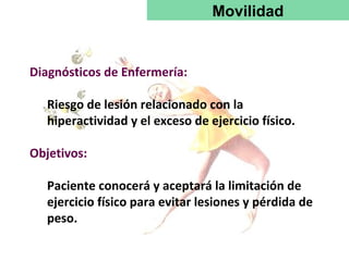 Movilidad


Diagnósticos de Enfermería:

   Riesgo de lesión relacionado con la
   hiperactividad y el exceso de ejercicio físico.

Objetivos:

   Paciente conocerá y aceptará la limitación de
   ejercicio físico para evitar lesiones y pérdida de
   peso.
 