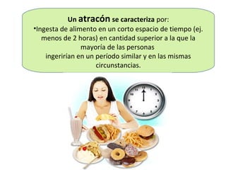 Un atracón se caracteriza por:
•Ingesta de alimento en un corto espacio de tiempo (ej.
   menos de 2 horas) en cantidad superior a la que la
                mayoría de las personas
    ingerirían en un período similar y en las mismas
                     circunstancias.
 