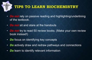 TIPS TO LEARN BIOCHEMISTRY
• Do not rely on passive reading and highlighting/underlining
of the textbook.
• Do not sit and stare at the handouts
• Do not try to read 50 review books. (Make your own review
book instead!)
• Do focus on identifying key concepts
• Do actively draw and redraw pathways and connections
• Do learn to identify relevant information
 