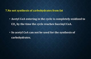 7.No net synthesis of carbohydrates from fat
• Acetyl CoA entering in the cycle is completely oxidized to
CO2 by the time the cycle reaches Succinyl CoA.
• So acetyl CoA can not be used for the synthesis of
carbohydrates.
 