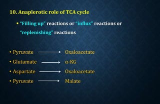 10. Anaplerotic role of TCA cycle
 “Filling up” reactions or “influx” reactions or
“replenishing” reactions
• Pyruvate Oxaloacetate
• Glutamate α-KG
• Aspartate Oxaloacetate
• Pyruvate Malate
 