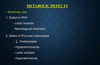 METABOLIC DEFECTS
• Extremely rare
1. Defect in PDH
- Lactic acidosis
- Neurologycal dosorders
2. Defect In Pyruvate carboxylase
- Oxaloacetate
- Hyperammonemia
- Lactic acidosis
- Hyperalaninemia.
 