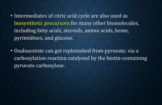 • Intermediates of citric acid cycle are also used as
biosynthetic precursors for many other biomolecules,
including fatty acids, steroids, amino acids, heme,
pyrimidines, and glucose.
• Oxaloacetate can get replenished from pyruvate, via a
carboxylation reaction catalyzed by the biotin-containing
pyruvate carboxylase.
 