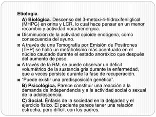 Etiología.
A) Biológica. Descenso del 3-metoxi-4-hidroxifenilglicol
(MHPG) en orina y LCR, lo cual hace pensar en un menor
recambio y actividad noradrenérgica.
Disminución de la actividad opioide endógena, como
consecuencia del ayuno.
A través de una Tomografía por Emisión de Positrones
(TEP) se halló un metabolismo más acentuado en el
núcleo caudado durante el estado anoréxico que después
del aumento de peso.
A través de la RM, se puede observar un déficit
volumétrico de la sustancia gris durante la enfermedad,
que a veces persiste durante la fase de recuperación.
“Puede existir una predisposición genética”.
B) Psicológica. Parece constituir una reacción a la
demanda de independencia y a la actividad social o sexual
de la adolescencia.
C) Social. Énfasis de la sociedad en la delgadez y el
ejercicio físico. El paciente parece tener una relación
estrecha, pero difícil, con los padres.
 