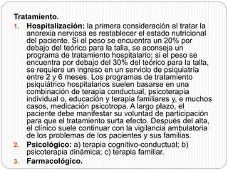 Tratamiento.
1. Hospitalización: la primera consideración al tratar la
anorexia nerviosa es restablecer el estado nutricional
del paciente. Si el peso se encuentra un 20% por
debajo del teórico para la talla, se aconseja un
programa de tratamiento hospitalario; si el peso se
encuentra por debajo del 30% del teórico para la talla,
se requiere un ingreso en un servicio de psiquiatría
entre 2 y 6 meses. Los programas de tratamiento
psiquiátrico hospitalarios suelen basarse en una
combinación de terapia conductual, psicoterapia
individual o, educación y terapia familiares y, e muchos
casos, medicación psicotropa. A largo plazo, el
paciente debe manifestar su voluntad de participación
para que el tratamiento surta efecto. Después del alta,
el clínico suele continuar con la vigilancia ambulatoria
de los problemas de los pacientes y sus familias.
2. Psicológico: a) terapia cognitivo-conductual; b)
psicoterapia dinámica; c) terapia familiar.
3. Farmacológico.
 