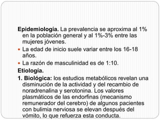 Epidemiología. La prevalencia se aproxima al 1%
en la población general y al 1%-3% entre las
mujeres jóvenes.
 La edad de inicio suele variar entre los 16-18
años.
 La razón de masculinidad es de 1:10.
Etiología.
1. Biológica: los estudios metabólicos revelan una
disminución de la actividad y del recambio de
noradrenalina y serotonina. Los valores
plasmáticos de las endorfinas (mecanismo
remunerador del cerebro) de algunos pacientes
con bulimia nerviosa se elevan después del
vómito, lo que refuerza esta conducta.
 