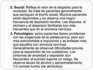 2. Social: Refleja el valor de la delgadez para la
sociedad. Se trata de pacientes generalmente
que persiguen el triunfo social. Muchos pacientes
están deprimidos y se observa una mayor
frecuencia de depresión familiar. Las disputas, el
rechazo y el desprecio familiares son más
frecuentes que en la anorexia nerviosa.
3. Psicológico: estos pacientes tienen problemas
con las exigencias de la adolescencia, pero son
más extrovertidos e impulsivos y se enfadan más
que aquellos con anorexia nerviosa.
Generalmente se observan dificultades previas
para la separación de los cuidadores. Los
síntomas de ansiedad y depresión son
frecuentes; el suicidio supone un riesgo. Se
observa abuso de alcohol y aproximadamente
1/3 comete hurtos (de alimentos).
 