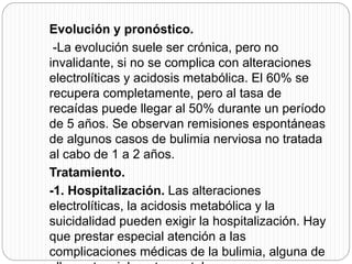Evolución y pronóstico.
-La evolución suele ser crónica, pero no
invalidante, si no se complica con alteraciones
electrolíticas y acidosis metabólica. El 60% se
recupera completamente, pero al tasa de
recaídas puede llegar al 50% durante un período
de 5 años. Se observan remisiones espontáneas
de algunos casos de bulimia nerviosa no tratada
al cabo de 1 a 2 años.
Tratamiento.
-1. Hospitalización. Las alteraciones
electrolíticas, la acidosis metabólica y la
suicidalidad pueden exigir la hospitalización. Hay
que prestar especial atención a las
complicaciones médicas de la bulimia, alguna de
 