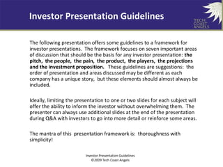 Investor Presentation Guidelines

    TECH COAST ANGELS
The following presentation offers some guidelines to a framework for
investor presentations. The framework focuses on seven important areas
of discussion that should be the basis for any investor presentation: the
pitch, the people, the pain, the product, the players, the projections
and the investment proposition. These guidelines are suggestions: the
order of presentation and areas discussed may be different as each
company has a unique story, but these elements should almost always be
included.

Ideally, limiting the presentation to one or two slides for each subject will
offer the ability to inform the investor without overwhelming them. The
presenter can always use additional slides at the end of the presentation
during Q&A with investors to go into more detail or reinforce some areas.

The mantra of this presentation framework is: thoroughness with
simplicity!

                         Investor Presentation Guidelines
                            ©2009 Tech Coast Angels
 