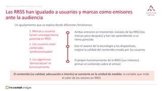 Las RRSS han igualado a usuarios y marcas como emisores
ante la audiencia
Un igualamiento que se explica desde diferentes fenómenos:
El contenido (su calidad, adecuación e interés) se convierte en la unidad de medida: la variable que mide
el valor de los actores en RRSS
1. Marcas y usuarios
tienen una experiencia
parecida en RRSS
2. Los usuarios crean
contenidos
‘profesionalizados’
3. Los algoritmos
‘democratizan’ el
funcionamiento
Ambas entraron en momentos iniciales de las RRSS (las
marcas poco después) y han ido aprendiendo a un
ritmo parecido.
Con el avance de la tecnología y los dispositivos,
mejora la calidad del contenido creado por los usuarios
El propio funcionamiento de la RRSS (sus motores)
priman el contenido sobre el emisor.
Observatorio de RRSS VIII Oleada (2016)
 