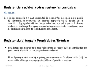 Masa Específica, Masa Especifica Relativa y Absorción (Gravedad Específica, Densidad Relativa, Densidad)ASTM C 127ASTM C 128 Masa Especifica Relativa.Agregados naturales 2.4 a 2.9Masa Especifica (Densidad).Masa Especifica Relativa x Densidad AguaDensidad Agua =1000 kg/m3 (62.4 lb/pie3).Agregados naturales 2400 a 2900 kg/m3 (150 a 181 lb/pie3).28/06/201125mfvalarezo@gmail.com