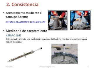 2. ConsistenciaAsentamiento mediante el cono de AbramsASTM C 143 (AASHTO T 119), NTE 1578Medidor K de asentamientoASTM C 1362Este método permite una evaluación rápida de la fluidez y consistencia del hormigón recién mezclado.4mfvalarezo@gmail.com15/07/2011
