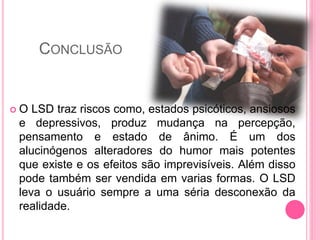 CONCLUSÃO
 O LSD traz riscos como, estados psicóticos, ansiosos
e depressivos, produz mudança na percepção,
pensamento e estado de ânimo. É um dos
alucinógenos alteradores do humor mais potentes
que existe e os efeitos são imprevisíveis. Além disso
pode também ser vendida em varias formas. O LSD
leva o usuário sempre a uma séria desconexão da
realidade.
 
