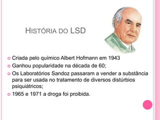 HISTÓRIA DO LSD
 Criada pelo químico Albert Hofmann em 1943
 Ganhou popularidade na década de 60;
 Os Laboratórios Sandoz passaram a vender a substância
para ser usada no tratamento de diversos distúrbios
psiquiátricos;
 1965 e 1971 a droga foi proibida.
 