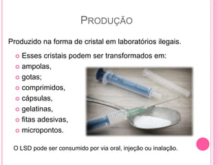 PRODUÇÃO
 Esses cristais podem ser transformados em:
 ampolas,
 gotas;
 comprimidos,
 cápsulas,
 gelatinas,
 fitas adesivas,
 micropontos.
Produzido na forma de cristal em laboratórios ilegais.
O LSD pode ser consumido por via oral, injeção ou inalação.
 