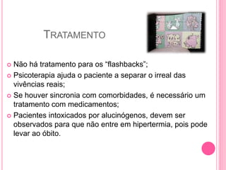 TRATAMENTO
 Não há tratamento para os “flashbacks”;
 Psicoterapia ajuda o paciente a separar o irreal das
vivências reais;
 Se houver sincronia com comorbidades, é necessário um
tratamento com medicamentos;
 Pacientes intoxicados por alucinógenos, devem ser
observados para que não entre em hipertermia, pois pode
levar ao óbito.
 