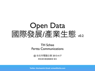 Open Data
國際發展/產業生態 v0.2
            TH Schee
     Fertta Communications
       @ 台北市電腦公會 2013.4.17
             開放資料聯盟籌備會 報告




   Twitter: @scheeinfo Email: schee@fertta.com
 