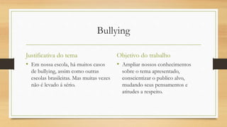 Bullying
Justificativa do tema
• Em nossa escola, há muitos casos
de bullying, assim como outras
escolas brasileiras. Mas muitas vezes
não é levado á sério.
Objetivo do trabalho
• Ampliar nossos conhecimentos
sobre o tema apresentado,
conscientizar o publico alvo,
mudando seus pensamentos e
atitudes a respeito.
 