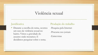Violência sexual
Justificativa
• Durante a escolha do tema, ocorreu
um caso de violência sexual no
bairro. Vimos a gravidade do
assunto onde moramos. E
decidimos pesquisar sobre o tema.
Produção do trabalho
-Pesquisa pela Internet
-Procuras nos jornais
-Entrevistas
 
