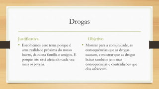 Drogas
Justificativa
• Escolhemos esse tema porque é
uma realidade próxima do nosso
bairro, da nossa família e amigos. E
porque isto está afetando cada vez
mais os jovens.
Objetivo
• Mostrar para a comunidade, as
consequências que as drogas
causam, e mostrar que as drogas
licitas também tem suas
consequências e contradições que
elas oferecem.
 