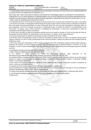 DADOS DO TERMO DE COMPROMISSO AMBIENTAL
NÚMERO: Nº DO PROCESSO PMC / SOLICITAÇÃO: DATA:
229/2016-III 2016001117 10/11/2016
17. CRONOGRAMA PARA EXECUÇÃO DAS MEDIDAS DE RECUPERAÇÃO E ENTREGA DOS RELATÓRIOS DE ACOMPANHAMENTOS
A CONTAR DA DATA DA ASSINATURA DO PRESENTE TCA
NOTA FINAL OBS: TODA E QUALQUER ALTERACAO DOS PROJETOS E PROGRAMAS OBJETO DO PRESENTE TCA DEVERÁ SER
COMUNICADO À S.V.D.S PARA ANUÊNCIA E ACOMPANHAMENTO SALVO AS DECORRENTES DE SITUAÇÕES EMERGENCIAIS QUE
POSSAM COLOCAR EM RISCO PESSOAS OU BENS MATERIAIS MEDIANTE COMUNICAÇÃO NO PRAZO DE 2(DOIS) DIAS À S.V.D.S.
- PARA O CASO DE COMPENSAÇÃO ATRAVÉS DE PLANTIO:
a) O interessado deverá em até 30 (trinta) dias contados da assinatura deste Termo de Compromisso Ambiental (TCA) indicar a área própria
ou de terceiros para receber a compensação ambiental através da inscrição da área no Banco de Áreas Verdes (a solicitação de inscrição da
área se dá através dos email disponibilizados no campo “Observação” deste TCA). Caso não haja manifestação do interessado dentro do
prazo estabelecido o BAV fará a indicação da área para a compensação através da emissão da Anuência a ser disponibilizada na aba
“Documentos” em seguida, campo “Anexos Adicionais” (a modalidade de compensação e o prazo para a apresentação do projeto de
recuperação ambiental estarão definidos na Anuência);
b) O prazo para a execução do projeto de recuperação ambiental dar-se-á por ocasião da emissão do Termo de Aprovação de Projeto de
Recuperação Ambiental (TAPRA) a ser disponibilizado na aba “Documentos”, em seguida, campo “Anexos Adicionais”;
c) O prazo para apresentação de relatórios de manutenção de plantio compensatório dar-se-á no TAPRA;
d) Até 6 (seis) meses para apresentação ao BAV do projeto de arborização do passeio público (com ART) com espécies arbóreas nativas
regionais, anexando-o no LAO no campo correspondente da aba “Arquivos Anexados” (a abertura do sistema para esta anexação poderá ser
solicitada por email);
e) Até 6 (seis) meses para apresentação ao BAV do projeto paisagístico (com ART) contemplando espécies arbóreas nativas regionais e
herbáceas não invasoras, se houver interesse na compensação ambiental nos termos do Decreto Municipal nº 16.974/10, art. 9º, §6º,
anexando-o no LAO no campo correspondente da aba “Arquivos Anexados” (a abertura do sistema para esta anexação poderá ser solicitada
por email).
18. EXIGÊNCIAS TÉCNICAS DE RECUPERAÇÃO FLORESTAL
- PARA O CASO DE COMPENSAÇÃO ATRAVÉS DE PLANTIO:
a) As espécies a serem utilizadas no Projeto de Recuperação Ambiental estão disponíveis no site:
http://botanica.sp.gov.br/files/2012/01/lista_especies_resolucao_2015.pdf nas colunas FES, CER, MC e MP.
b) as espécies exóticas invasoras constantes na Resolução SVDS nº12/2015 presentes na área a restaurar (inclusive as de porte arbóreo)
deverão ser cortadas, conforme previsto na Instrução Normativa nº 05/2009 do Ministério do Meio Ambiente, na Resolução CONAMA
429/2011 e na Resolução SMA 32/2014.
c) caso a área a ser recuperada apresente-se com lixo ou entulho, deverá ser feita a limpeza, previamente ao plantio e transplantio, se
houver, e durante as manutenções da área.
d) o replantio das mudas mortas deverá ser feito sempre que o índice de falhas for superior a 5%.
e) para apresentação do Projeto de Recuperação Ambiental e dos Relatórios de Plantio deverão ser observados os Termos de Referência
constantes nas Resoluções SVDS 11/2013 e 10/2014, respectivamente.
f) o Projeto de Recuperação Ambiental deverá estar em conformidade com a Resolução CONAMA 429/2011 e Resolução SMA 32/2014.
19. VALOR DE RECUPERAÇÃO AMBIENTAL PARA EFEITO DE COBRANÇA DO TITULAR EXTRAJUDICIAL:
17.606,42 UFIC
Secretaria Municipal do Verde, Meio Ambiente e Desenvolvimento Sustentável:
PÁGINA:
2 de 3
Chave de autenticidade: af867f70ed679cf774bdbbdae4b9ab45
 