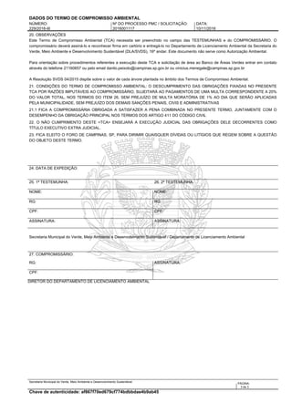 DADOS DO TERMO DE COMPROMISSO AMBIENTAL
NÚMERO: Nº DO PROCESSO PMC / SOLICITAÇÃO: DATA:
229/2016-III 2016001117 10/11/2016
20. OBSERVAÇÕES
Este Termo de Compromisso Ambiental (TCA) necessita ser preenchido no campo das TESTEMUNHAS e do COMPROMISSÁRIO. O
compromissário deverá assiná-lo e reconhecer firma em cartório e entregá-lo no Departamento de Licenciamento Ambiental da Secretaria do
Verde, Meio Ambiente e Desenvolvimento Sustentável (DLA/SVDS), 16º andar. Este documento não serve como Autorização Ambiental.
Para orientação sobre procedimentos referentes a execução deste TCA e solicitação de área ao Banco de Áreas Verdes entrar em contato
através do telefone 21160657 ou pelo email danilo.peixoto@campinas.sp.gov.br ou vinicius.menegale@campinas.sp.gov.br
A Resolução SVDS 04/2015 dispõe sobre o valor de cada árvore plantada no âmbito dos Termos de Compromisso Ambiental.
21. CONDIÇÕES DO TERMO DE COMPROMISSO AMBIENTAL: O DESCUMPRIMENTO DAS OBRIGAÇÕES FIXADAS NO PRESENTE
TCA POR RAZÕES IMPUTÁVEIS AO COMPROMISSÁRIO, SUJEITARÁ AO PAGAMENTOS DE UMA MULTA CORRESPONDENTE A 20%
DO VALOR TOTAL, NOS TERMOS DO ITEM 26, SEM PREJUÍZO DE MULTA MORATÓRIA DE 1% AO DIA QUE SERÃO APLICADAS
PELA MUNICIPALIDADE, SEM PREJUÍZO DOS DEMAIS SANÇÕES PENAIS, CIVIS E ADMINISTRATIVAS
21.1 FICA A COMPROMISSÁRIA OBRIGADA A SATISFAZER A PENA COMBINADA NO PRESENTE TERMO, JUNTAMENTE COM O
DESEMPENHO DA OBRIGAÇÃO PRINCIPAL NOS TERMOS DOS ARTIGO 411 DO CÓDIGO CIVIL
22. O NÃO CUMPRIMENTO DESTE <TCA> ENSEJARÁ A EXECUÇÃO JUDICIAL DAS OBRIGAÇÕES DELE DECORRENTES COMO
TÍTULO EXECUTIVO EXTRA JUDICIAL.
23. FICA ELEITO O FORO DE CAMPINAS, SP, PARA DIRIMIR QUAISQUER DÍVIDAS OU LITÍGIOS QUE REGEM SOBRE A QUESTÃO
DO OBJETO DESTE TERMO.
24. DATA DE EXPEDIÇÃO:
25. 1ª TESTEMUNHA: 26. 2ª TESTEMUNHA:
NOME: NOME:
RG: RG:
CPF: CPF:
ASSINATURA: ASSINATURA:
Secretaria Municipal do Verde, Meio Ambiente e Desenvolvimento Sustentável / Departamento de Licenciamento Ambiental
27. COMPROMISSÁRIO:
RG: ASSINATURA:
CPF:
DIRETOR DO DEPARTAMENTO DE LICENCIAMENTO AMBIENTAL
Secretaria Municipal do Verde, Meio Ambiente e Desenvolvimento Sustentável:
PÁGINA:
3 de 3
Chave de autenticidade: af867f70ed679cf774bdbbdae4b9ab45
 