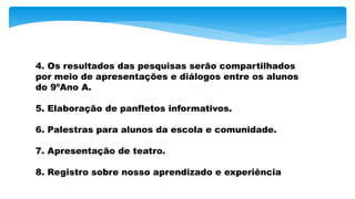 4. Os resultados das pesquisas serão compartilhados
por meio de apresentações e diálogos entre os alunos
do 9ºAno A.
5. Elaboração de panfletos informativos.
6. Palestras para alunos da escola e comunidade.
7. Apresentação de teatro.
8. Registro sobre nosso aprendizado e experiência
 