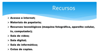 Recursos
 Acesso a internet;
 Materiais de papelaria;
 Recursos tecnológicos (maquina fotográfica, aparelho celular,
tv, computador);
 Sala de vídeo;
 Sala digital;
 Sala de informática;
 Cotas de copias.
 