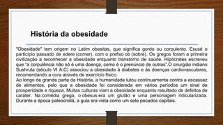 História da obesidade
"Obesidade" tem origem no Latim obesitas, que significa gordo ou corpulento. Esusé o
particípio passado de edere (comer), com o prefixo ob (sobre). Os gregos foram a primeira
civilização a reconhecer a obesidade enquanto transtorno de saúde. Hipócrates escreveu
que “a corpulência não só é uma doença, como é o prenúncio de outras”.O cirurgião indiano
Sushruta (século VI A.C) associou a obesidade à diabetes e às doenças cardiovasculares,
recomendando a cura através de exercício físico.
Ao longo de grande parte da História, a humanidade lutou continuamente contra a escassez
de alimentos, pelo que a obesidade foi considerada em vários períodos um sinal de
prosperidade e riqueza. Muitas culturas viam a obesidade enquanto resultado de defeitos de
caráter. Na comédia grega, o obesus era um glutão e uma personagem ridicularizada.
Durante a época paleocristã, a gula era vista como um sete pecados capitais.
 