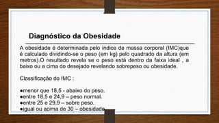 Diagnóstico da Obesidade
A obesidade é determinada pelo índice de massa corporal (IMC)que
é calculado dividindo-se o peso (em kg) pelo quadrado da altura (em
metros).O resultado revela se o peso está dentro da faixa ideal , a
baixo ou a cima do desejado revelando sobrepeso ou obesidade.
Classificação do IMC :
●menor que 18,5 - abaixo do peso.
●entre 18,5 e 24,9 – peso normal.
●entre 25 e 29,9 – sobre peso.
●igual ou acima de 30 – obesidade.
 