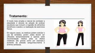 O modo mais simples e natural de combater a
obesidade é através da adoção de praticar
saudáveis que incluem a ingestão de alimentos
benefícios a saúde e a realização de exercícios
físicos.
Em alguns casos, os médicos podem solicitar o
uso de remédios, porém ,estes devem ser
utilizados temporariamente e apenas sobe
recomendação médica pões os efeitos
colaterais são graves como por exemplo,o
aumento da pressão sanguínea,insônia e
arritmia cardíacas.
Tratamento:
 
