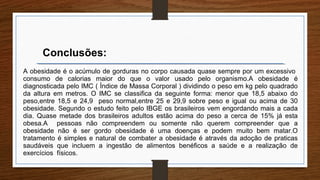 A obesidade é o acúmulo de gorduras no corpo causada quase sempre por um excessivo
consumo de calorias maior do que o valor usado pelo organismo.A obesidade é
diagnosticada pelo IMC ( Índice de Massa Corporal ) dividindo o peso em kg pelo quadrado
da altura em metros. O IMC se classifica da seguinte forma: menor que 18,5 abaixo do
peso,entre 18,5 e 24,9 peso normal,entre 25 e 29,9 sobre peso e igual ou acima de 30
obesidade. Segundo o estudo feito pelo IBGE os brasileiros vem engordando mais a cada
dia. Quase metade dos brasileiros adultos estão acima do peso a cerca de 15% já esta
obesa.A pessoas não compreendem ou somente não querem compreender que a
obesidade não é ser gordo obesidade é uma doenças e podem muito bem matar.O
tratamento é simples e natural de combater a obesidade é através da adoção de praticas
saudáveis que incluem a ingestão de alimentos benéficos a saúde e a realização de
exercícios físicos.
Conclusões:
 