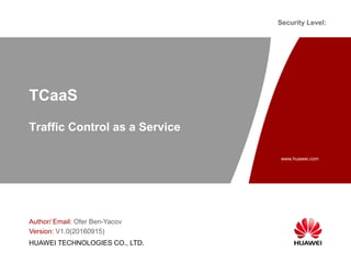 www.huawei.com
Security Level:
HUAWEI TECHNOLOGIES CO., LTD.
TCaaS
Traffic Control as a Service
Author/ Email: Ofer Ben-Yacov
Version: V1.0(20160915)
 