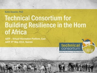 AATP – Virtual Information Platform, East
AATP, 9th May 2014, Nairobi
Technical Consortium for
Building Resilience in the Horn
of Africa
Katie Downie, PhD
 