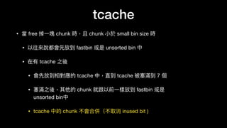 tcache
• 當 free 掉⼀一塊 chunk 時，且 chunk ⼩小於 small bin size 時

• 以往來來說都會先放到 fastbin 或是 unsorted bin 中

• 在有 tcache 之後

• 會先放到相對應的 tcache 中，直到 tcache 被塞滿到 7 個

• 塞滿之後，其他的 chunk 就跟以前⼀一樣放到 fastbin 或是 
unsorted bin中

• tcache 中的 chunk 不會合併（不取消 inused bit )
 