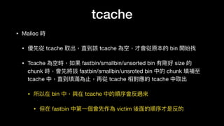 tcache
• Malloc 時

• 優先從 tcache 取出，直到該 tcache 為空，才會從原本的 bin 開始找

• Tcache 為空時，如果 fastbin/smallbin/unsorted bin 有剛好 size 的
chunk 時，會先將該 fastbin/smallbin/unsroted bin 中的 chunk 填補⾄至
tcache 中，直到填滿為⽌止，再從 tcache 相對應的 tcache 中取出

• 所以在 bin 中，與在 tcache 中的順序會反過來來

• 但在 fastbin 中第⼀一個會先作為 victim 後⾯面的順序才是反的
 