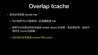 Overlap tcache
• 因為沒有檢查 double free 

• 所以我們可以不斷對同⼀一記憶體區塊 free 

• 我們可以利利⽤用此特性來來達成 fastbin attack 的效果，甚⾄至更更好⽤用，因為不
須符合 chunk 的結構

• 另外他也沒有檢查 tcache 中的 count
 