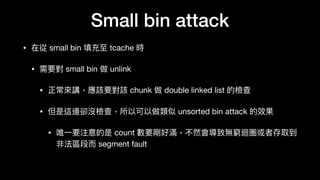 Small bin attack
• 在從 small bin 填充⾄至 tcache 時

• 需要對 small bin 做 unlink 

• 正常來來講，應該要對該 chunk 做 double linked list 的檢查

• 但是這邊卻沒檢查，所以可以做類似 unsorted bin attack 的效果

• 唯⼀一要注意的是 count 數要剛好滿，不然會導致無窮迴圈或者存取到
非法區段⽽而 segment fault
 