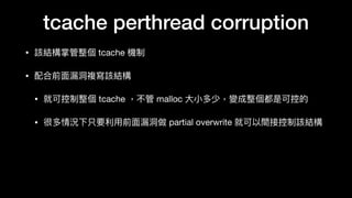tcache perthread corruption
• 該結構掌管整個 tcache 機制

• 配合前⾯面漏洞洞複寫該結構

• 就可控制整個 tcache ，不管 malloc ⼤大⼩小多少，變成整個都是可控的

• 很多情況下只要利利⽤用前⾯面漏洞洞做 partial overwrite 就可以間接控制該結構
 