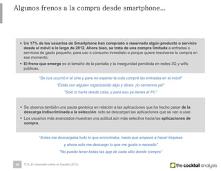 16
Algunos frenos a la compra desde smartphone...
 Un 17% de los usuarios de Smartphone han comprado o reservado algún producto o servicio
desde el móvil a lo largo de 2012. Ahora bien, se trata de una compra limitada a entradas o
servicios de gasto pequeño, para uso o consumo inmediato o porque quiere resolverse la compra en
ese momento.
 El freno que emerge es el tamaño de la pantalla y la inseguridad percibida en redes 3G y wifis
públicas.
“Se nos ocurrió ir al cine y para no esperar la cola compré las entradas en el móvil”
“Estás con alguien organizando algo y dices: ¡lo cerramos ya!”
“Solo lo haría desde casa, y para eso ya tienes el PC”
 Se observa también una pauta genérica en relación a las aplicaciones que ha hecho pasar de la
descarga indiscriminada a la selección: solo se descargan las aplicaciones que se van a usar.
 Los usuarios más avanzados muestran una actitud aún más selectiva hacia las aplicaciones de
compra.
“Antes me descargaba todo lo que encontraba, hasta que empecé a hacer limpieza
y ahora solo me descargo lo que me gusta o necesito”
“No puedo tener todas las app de cada sitio donde compro”
TCA_El comprador online en España (2012)
 