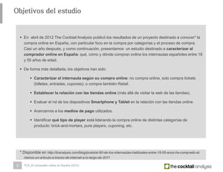 2
Objetivos del estudio
 En abril de 2012 The Cocktail Analysis publicó los resultados de un proyecto destinado a conocer* la
compra online en España, con particular foco en la compra por categorías y el proceso de compra.
Casi un año después, y como continuación, presentamos un estudio destinado a caracterizar al
comprador online en España: qué, cómo y dónde compran online los internautas españoles entre 18
y 55 años de edad.
 De forma más detallada, los objetivos han sido:
 Caracterizar al internauta según su compra online: no compra online, solo compra tickets
(billetes, entradas, cupones), o compra también Retail.
 Establecer la relación con las tiendas online (más allá de visitar la web de las tiendas).
 Evaluar el rol de los dispositivos Smartphone y Tablet en la relación con las tiendas online
 Acercarnos a los medios de pago utilizados.
 Identificar qué tipo de player está liderando la compra online de distintas categorías de
producto: brick-and-mortars, pure players, cuponing, etc.
TCA_El comprador online en España (2012)
* Disponible en http://tcanalysis.com/blog/posts/el-90-de-los-internautas-habituales-entre-18-55-anos-ha-comprado-al-
menos-un-articulo-a-traves-de-internet-a-lo-largo-de-2011
 