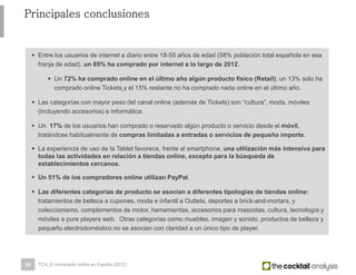 28
 Entre los usuarios de internet a diario entre 18-55 años de edad (58% población total española en esa
franja de edad), un 85% ha comprado por internet a lo largo de 2012.
 Un 72% ha comprado online en el último año algún producto físico (Retail); un 13% solo ha
comprado online Tickets,y el 15% restante no ha comprado nada online en el último año.
 Las categorías con mayor peso del canal online (además de Tickets) son “cultura”, moda, móviles
(incluyendo accesorios) e informática.
 Un 17% de los usuarios han comprado o reservado algún producto o servicio desde el
móvil, tratándose habitualmente de compras limitadas a entradas o servicios de pequeño importe.
 La experiencia de uso de la Tablet favorece, frente al smartphone, una utilización más intensiva para
todas las actividades en relación a tiendas online, excepto para la búsqueda de
establecimientos cercanos.
 Un 51% de los compradores online utilizan PayPal.
 Las diferentes categorías de producto se asocian a diferentes tipologías de tiendas online:
tratamientos de belleza a cupones, moda e infantil a Outlets, deportes a brick-and-mortars, y
coleccionismo, complementos de motor, herramientas, accesorios para mascotas, cultura, tecnología y
móviles a pure players web. Otras categorías como muebles, imagen y sonido, productos de belleza y
pequeño electrodoméstico no se asocian con claridad a un único tipo de player.
Principales conclusiones
TCA_El comprador online en España (2012)
 