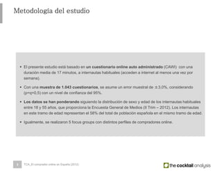 3
Metodología del estudio
 El presente estudio está basado en un cuestionario online auto administrado (CAWI) con una
duración media de 17 minutos, a internautas habituales (acceden a internet al menos una vez por
semana).
 Con una muestra de 1.043 cuestionarios, se asume un error muestral de ±3,0%, considerando
(p=q=0,5) con un nivel de confianza del 95%.
 Los datos se han ponderando siguiendo la distribución de sexo y edad de los internautas habituales
entre 18 y 55 años, que proporciona la Encuesta General de Medios (II Trim – 2012). Los internautas
en este tramo de edad representan el 58% del total de población española en el mismo tramo de edad.
 Igualmente, se realizaron 5 focus groups con distintos perfiles de compradores online.
TCA_El comprador online en España (2012)
 