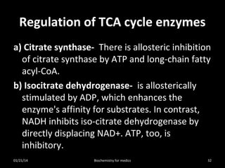 Regulation of TCA cycle enzymes
a) Citrate synthase- There is allosteric inhibition
of citrate synthase by ATP and long-chain fatty
acyl-CoA.
b) Isocitrate dehydrogenase- is allosterically
stimulated by ADP, which enhances the
enzyme's affinity for substrates. In contrast,
NADH inhibits iso-citrate dehydrogenase by
directly displacing NAD+. ATP, too, is
inhibitory.
01/21/14 32
Biochemistry for medics
 