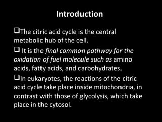 Introduction
The citric acid cycle is the central
metabolic hub of the cell.
 It is the final common pathway for the
oxidation of fuel molecule such as amino
acids, fatty acids, and carbohydrates.
In eukaryotes, the reactions of the citric
acid cycle take place inside mitochondria, in
contrast with those of glycolysis, which take
place in the cytosol.

 