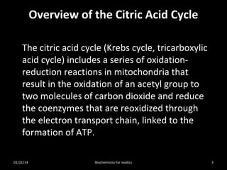 Overview of the Citric Acid Cycle
The citric acid cycle (Krebs cycle, tricarboxylic
acid cycle) includes a series of oxidationreduction reactions in mitochondria that
result in the oxidation of an acetyl group to
two molecules of carbon dioxide and reduce
the coenzymes that are reoxidized through
the electron transport chain, linked to the
formation of ATP.
01/21/14

Biochemistry for medics

3

 