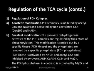 Regulation of the TCA cycle (contd.)
1) Regulation of PDH Complex
a) Allosteric modification-PDH complex is inhibited by acetylCoA and NADH and activated by non-acetylated CoA
(CoASH) and NAD+.
b) Covalent modification-The pyruvate dehydrogenase
activities of the PDH complex are regulated by their state of
phosphorylation. This modification is carried out by a
specific kinase (PDH kinase) and the phosphates are
removed by a specific phosphatase (PDH phosphatase).
PDH kinase is activated by NADH and acetyl-CoA and
inhibited by pyruvate, ADP, CoASH, Ca2+ and Mg2+.
The PDH phosphatase, in contrast, is activated by Mg2+ and
01/21/14 Ca2+.
30
Biochemistry for medics

 