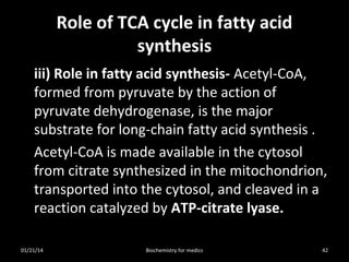 Role of TCA cycle in fatty acid
synthesis
iii) Role in fatty acid synthesis- Acetyl-CoA,
formed from pyruvate by the action of
pyruvate dehydrogenase, is the major
substrate for long-chain fatty acid synthesis .
Acetyl-CoA is made available in the cytosol
from citrate synthesized in the mitochondrion,
transported into the cytosol, and cleaved in a
reaction catalyzed by ATP-citrate lyase.
01/21/14

Biochemistry for medics

42

 